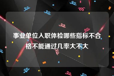 事业单位入职体检哪些指标不合格不能通过几率大不大