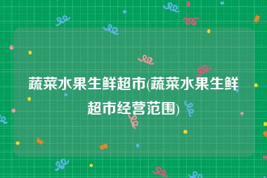 蔬菜水果生鲜超市(蔬菜水果生鲜超市经营范围)