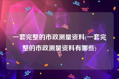 一套完整的市政测量资料(一套完整的市政测量资料有哪些)