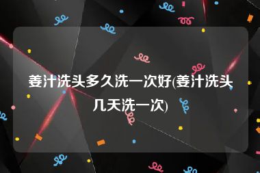 姜汁洗头多久洗一次好(姜汁洗头几天洗一次)