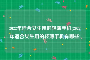 2022年适合女生用的轻薄手机(2022年适合女生用的轻薄手机有哪些)