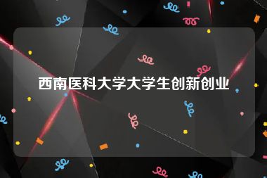 西南医科大学大学生创新创业
