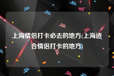 上海情侣打卡必去的地方(上海适合情侣打卡的地方)
