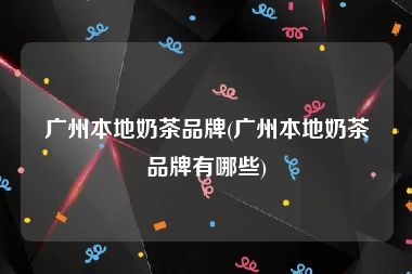 广州本地奶茶品牌(广州本地奶茶品牌有哪些)
