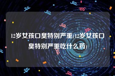 12岁女孩口臭特别严重(12岁女孩口臭特别严重吃什么药)