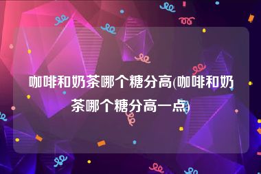 咖啡和奶茶哪个糖分高(咖啡和奶茶哪个糖分高一点)