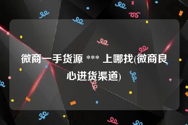 微商一手货源 *** 上哪找(微商良心进货渠道)