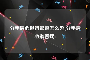 分手后心揪得很疼怎么办(分手后心揪着疼)
