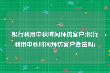 银行利用中秋时间拜访客户(银行利用中秋时间拜访客户合法吗)