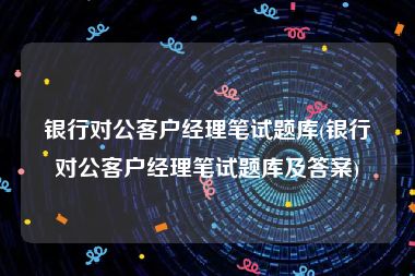 银行对公客户经理笔试题库(银行对公客户经理笔试题库及答案)