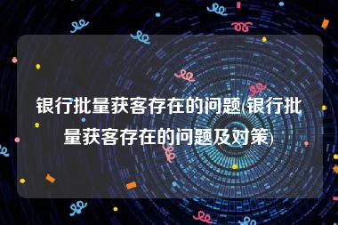 银行批量获客存在的问题(银行批量获客存在的问题及对策)
