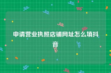 申请营业执照店铺网址怎么填抖音