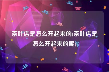 茶叶店是怎么开起来的(茶叶店是怎么开起来的呢)