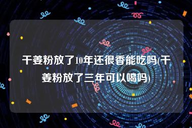 干姜粉放了10年还很香能吃吗(干姜粉放了三年可以喝吗)