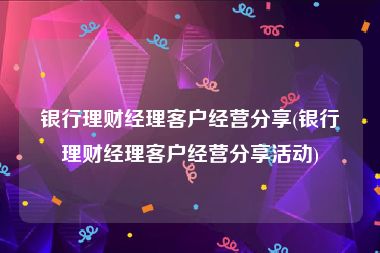 银行理财经理客户经营分享(银行理财经理客户经营分享活动)