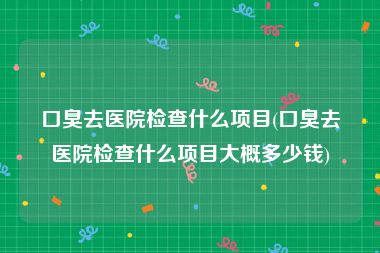 口臭去医院检查什么项目(口臭去医院检查什么项目大概多少钱)