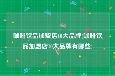 咖啡饮品加盟店10大品牌(咖啡饮品加盟店10大品牌有哪些)