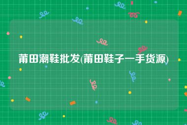 莆田潮鞋批发(莆田鞋子一手货源)