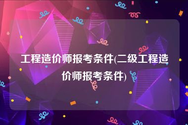 工程造价师报考条件(二级工程造价师报考条件)