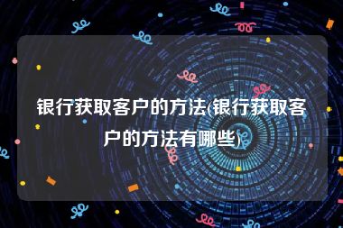 银行获取客户的方法(银行获取客户的方法有哪些)