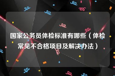国家公务员体检标准有哪些（体检常见不合格项目及解决办法）