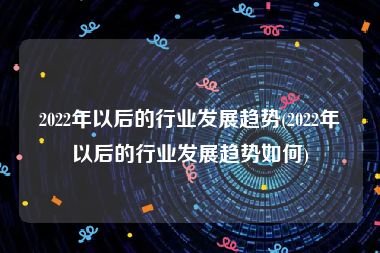 2022年以后的行业发展趋势(2022年以后的行业发展趋势如何)
