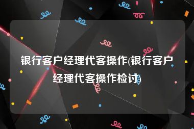 银行客户经理代客操作(银行客户经理代客操作检讨)