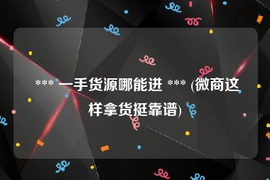  *** 一手货源哪能进 *** (微商这样拿货挺靠谱)