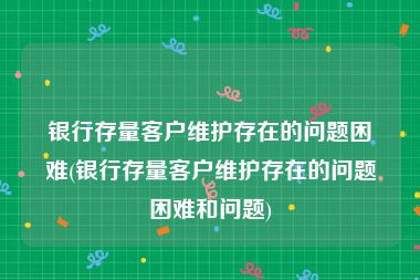 银行存量客户维护存在的问题困难(银行存量客户维护存在的问题困难和问题)