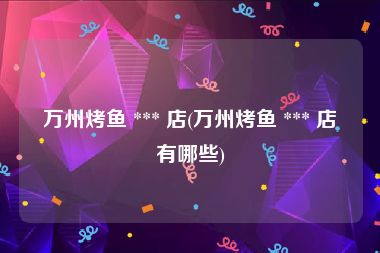 万州烤鱼 *** 店(万州烤鱼 *** 店有哪些)