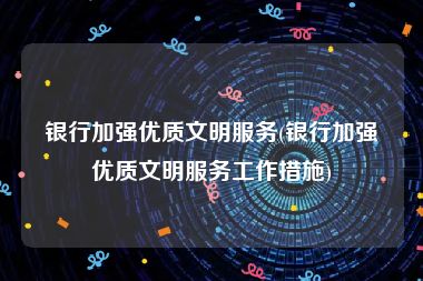 银行加强优质文明服务(银行加强优质文明服务工作措施)