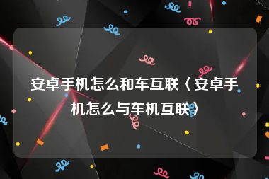 安卓手机怎么和车互联〈安卓手机怎么与车机互联〉