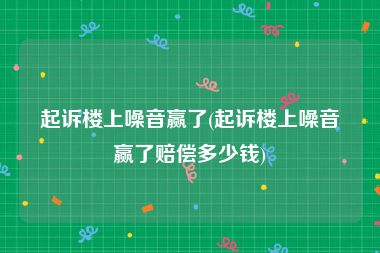 起诉楼上噪音赢了(起诉楼上噪音赢了赔偿多少钱)