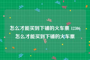 怎么才能买到下铺的火车票 12306怎么才能买到下铺的火车票