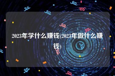 2023年学什么赚钱(2023年做什么赚钱)