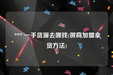  *** 一手货源去哪找(微商加盟拿货方法)