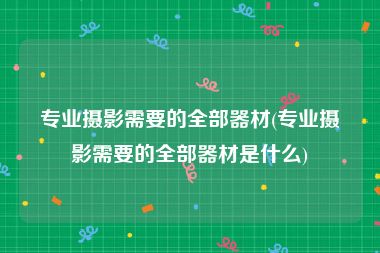 专业摄影需要的全部器材(专业摄影需要的全部器材是什么)