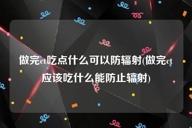 做完ct吃点什么可以防辐射(做完ct应该吃什么能防止辐射)