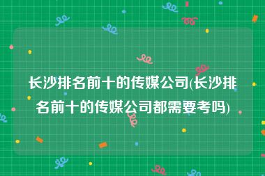 长沙排名前十的传媒公司(长沙排名前十的传媒公司都需要考吗)