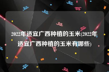2022年适宜广西种植的玉米(2022年适宜广西种植的玉米有哪些)
