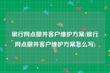 银行网点撤并客户维护方案(银行网点撤并客户维护方案怎么写)