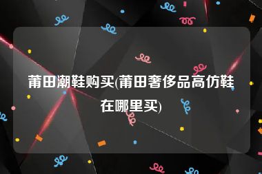 莆田潮鞋购买(莆田奢侈品高仿鞋在哪里买)