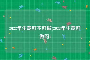 2022年生意好不好做(2022年生意好做吗)