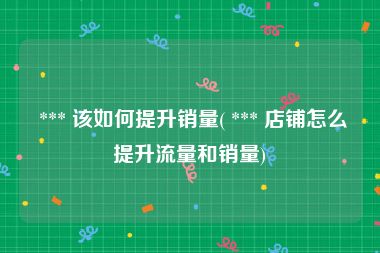  *** 该如何提升销量( *** 店铺怎么提升流量和销量)