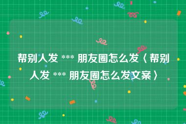 帮别人发 *** 朋友圈怎么发〈帮别人发 *** 朋友圈怎么发文案〉