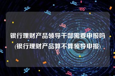 银行理财产品领导干部需要申报吗(银行理财产品算不算领导申报)