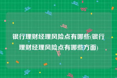 银行理财经理风险点有哪些(银行理财经理风险点有哪些方面)