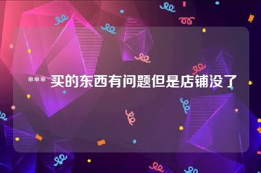  *** 买的东西有问题但是店铺没了