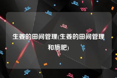 生姜的田间管理(生姜的田间管理和施肥)