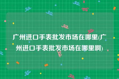 广州进口手表批发市场在哪里(广州进口手表批发市场在哪里啊)
